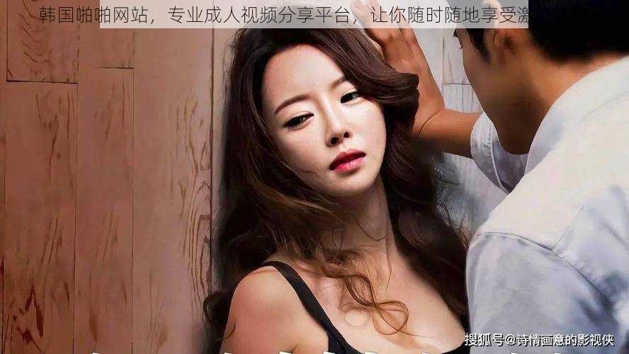 韩国啪啪网站,专业成人视频分享平台,让你随时随地享受激情体验