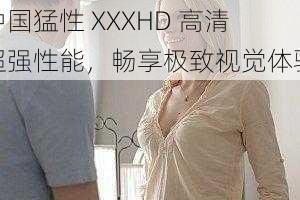 中国猛性 XXXHD 高清超强性能,畅享极致视觉体验